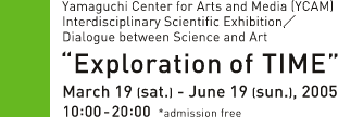 Yamaguchi Center for Arts and Media [YCAM] Interdisciplinary Scientific Exhibition / Dialogue between Science and Art. "Exploration of TIME" March 19[sat.] - June 19[sun.], 2005 10:00-20:00 *admission free